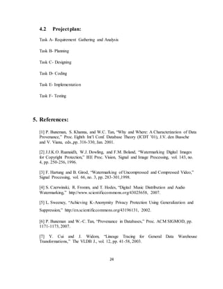 24
4.2 Projectplan:
Task A- Requirement Gathering and Analysis
Task B- Planning
Task C- Designing
Task D- Coding
Task E- Implementation
Task F- Testing
5. References:
[1] P. Buneman, S. Khanna, and W.C. Tan, “Why and Where: A Characterization of Data
Provenance,” Proc. Eighth Int’l Conf. Database Theory (ICDT ’01), J.V. den Bussche
and V. Vianu, eds.,pp. 316-330, Jan. 2001.
[2] J.J.K.O. Ruanaidh, W.J. Dowling, and F.M. Boland, “Watermarking Digital Images
for Copyright Protection,” IEE Proc. Vision, Signal and Image Processing, vol. 143, no.
4, pp. 250-256, 1996.
[3] F. Hartung and B. Girod, “Watermarking of Uncompressed and Compressed Video,”
Signal Processing, vol. 66, no. 3, pp. 283-301,1998.
[4] S. Czerwinski, R. Fromm, and T. Hodes, “Digital Music Distribution and Audio
Watermarking,” http://www.scientificcommons.org/43025658, 2007.
[5] L. Sweeney, “Achieving K-Anonymity Privacy Protection Using Generalization and
Suppression,” http://en.scientificcommons.org/43196131, 2002.
[6] P. Buneman and W.-C. Tan, “Provenance in Databases,” Proc. ACM SIGMOD, pp.
1171-1173, 2007.
[7] Y. Cui and J. Widom, “Lineage Tracing for General Data Warehouse
Transformations,” The VLDB J., vol. 12, pp. 41-58, 2003.
 