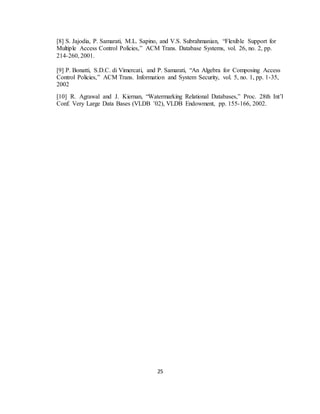 25
[8] S. Jajodia, P. Samarati, M.L. Sapino, and V.S. Subrahmanian, “Flexible Support for
Multiple Access Control Policies,” ACM Trans. Database Systems, vol. 26, no. 2, pp.
214-260, 2001.
[9] P. Bonatti, S.D.C. di Vimercati, and P. Samarati, “An Algebra for Composing Access
Control Policies,” ACM Trans. Information and System Security, vol. 5, no. 1, pp. 1-35,
2002
[10] R. Agrawal and J. Kiernan, “Watermarking Relational Databases,” Proc. 28th Int’l
Conf. Very Large Data Bases (VLDB ’02), VLDB Endowment, pp. 155-166, 2002.
 
