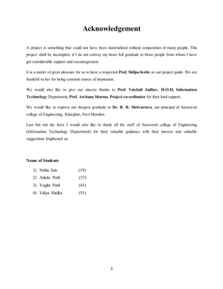 3
Acknowledgement
A project is something that could not have been materialized without cooperation of many people. This
project shall be incomplete if I do not convey my heart felt gratitude to those people from whom I have
got considerable support and encouragement.
It is a matter of great pleasure for us to have a respected Prof. Shilpa Kolte as our project guide. We are
thankful to her for being constant source of inspiration.
We would also like to give our sincere thanks to Prof. Vaishali Jadhav, H.O.D, Information
Technology Department, Prof. Archana Sharma, Project co-ordinator for their kind support.
We would like to express our deepest gratitude to Dr. B. B. Shrivastava, our principal of Saraswati
college of Engineering, Kharghar, Navi Mumbai.
Last but not the least I would also like to thank all the staff of Saraswati college of Engineering
(Information Technology Department) for their valuable guidance with their interest and valuable
suggestions brightened us.
Name of Students
1) Nisha Jain (19)
2) Ankita Patil (37)
3) Yogita Patil (41)
4) Vidya Shelke (51)
 