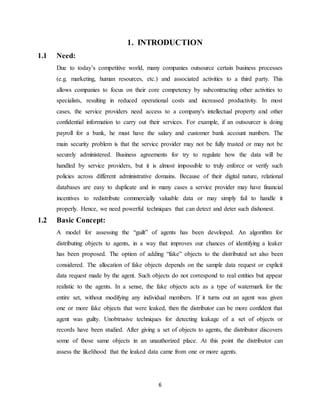 6
1. INTRODUCTION
1.1 Need:
Due to today’s competitive world, many companies outsource certain business processes
(e.g. marketing, human resources, etc.) and associated activities to a third party. This
allows companies to focus on their core competency by subcontracting other activities to
specialists, resulting in reduced operational costs and increased productivity. In most
cases, the service providers need access to a company's intellectual property and other
confidential information to carry out their services. For example, if an outsourcer is doing
payroll for a bank, he must have the salary and customer bank account numbers. The
main security problem is that the service provider may not be fully trusted or may not be
securely administered. Business agreements for try to regulate how the data will be
handled by service providers, but it is almost impossible to truly enforce or verify such
policies across different administrative domains. Because of their digital nature, relational
databases are easy to duplicate and in many cases a service provider may have financial
incentives to redistribute commercially valuable data or may simply fail to handle it
properly. Hence, we need powerful techniques that can detect and deter such dishonest.
1.2 Basic Concept:
A model for assessing the “guilt” of agents has been developed. An algorithm for
distributing objects to agents, in a way that improves our chances of identifying a leaker
has been proposed. The option of adding “fake” objects to the distributed set also been
considered. The allocation of fake objects depends on the sample data request or explicit
data request made by the agent. Such objects do not correspond to real entities but appear
realistic to the agents. In a sense, the fake objects acts as a type of watermark for the
entire set, without modifying any individual members. If it turns out an agent was given
one or more fake objects that were leaked, then the distributor can be more confident that
agent was guilty. Unobtrusive techniques for detecting leakage of a set of objects or
records have been studied. After giving a set of objects to agents, the distributor discovers
some of those same objects in an unauthorized place. At this point the distributor can
assess the likelihood that the leaked data came from one or more agents.
 