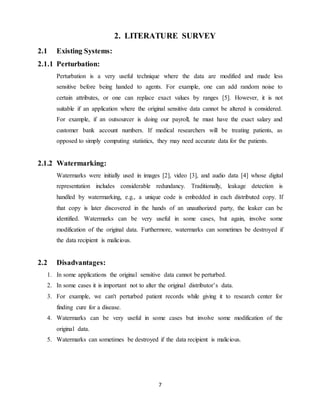 7
2. LITERATURE SURVEY
2.1 Existing Systems:
2.1.1 Perturbation:
Perturbation is a very useful technique where the data are modified and made less
sensitive before being handed to agents. For example, one can add random noise to
certain attributes, or one can replace exact values by ranges [5]. However, it is not
suitable if an application where the original sensitive data cannot be altered is considered.
For example, if an outsourcer is doing our payroll, he must have the exact salary and
customer bank account numbers. If medical researchers will be treating patients, as
opposed to simply computing statistics, they may need accurate data for the patients.
2.1.2 Watermarking:
Watermarks were initially used in images [2], video [3], and audio data [4] whose digital
representation includes considerable redundancy. Traditionally, leakage detection is
handled by watermarking, e.g., a unique code is embedded in each distributed copy. If
that copy is later discovered in the hands of an unauthorized party, the leaker can be
identified. Watermarks can be very useful in some cases, but again, involve some
modification of the original data. Furthermore, watermarks can sometimes be destroyed if
the data recipient is malicious.
2.2 Disadvantages:
1. In some applications the original sensitive data cannot be perturbed.
2. In some cases it is important not to alter the original distributor’s data.
3. For example, we can't perturbed patient records while giving it to research center for
finding cure for a disease.
4. Watermarks can be very useful in some cases but involve some modification of the
original data.
5. Watermarks can sometimes be destroyed if the data recipient is malicious.
 