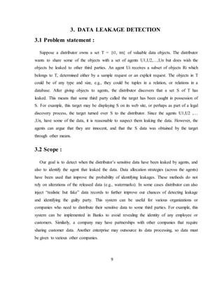9
3. DATA LEAKAGE DETECTION
3.1 Problem statement :
Suppose a distributor owns a set T = {t1, tm} of valuable data objects. The distributor
wants to share some of the objects with a set of agents U1,U2,…,Un but does wish the
objects be leaked to other third parties. An agent Ui receives a subset of objects Ri which
belongs to T, determined either by a sample request or an explicit request. The objects in T
could be of any type and size, e.g., they could be tuples in a relation, or relations in a
database. After giving objects to agents, the distributor discovers that a set S of T has
leaked. This means that some third party called the target has been caught in possession of
S. For example, this target may be displaying S on its web site, or perhaps as part of a legal
discovery process, the target turned over S to the distributor. Since the agents U1,U2 ,…
,Un, have some of the data, it is reasonable to suspect them leaking the data. However, the
agents can argue that they are innocent, and that the S data was obtained by the target
through other means.
3.2 Scope :
Our goal is to detect when the distributor’s sensitive data have been leaked by agents, and
also to identify the agent that leaked the data. Data allocation strategies (across the agents)
have been used that improve the probability of identifying leakages. These methods do not
rely on alterations of the released data (e.g., watermarks). In some cases distributor can also
inject “realistic but fake” data records to further improve our chances of detecting leakage
and identifying the guilty party. This system can be useful for various organizations or
companies who need to distribute their sensitive data to some third parties. For example, this
system can be implemented in Banks to avoid revealing the identity of any employee or
customers. Similarly, a company may have partnerships with other companies that require
sharing customer data. Another enterprise may outsource its data processing, so data must
be given to various other companies.
 