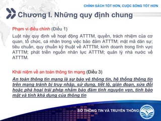 Add your company slogan
LOGO
Chương I. Những quy định chung
 SỞ THÔNG TIN VÀ TRUYỀN THÔNG
Phạm vi điều chỉnh (Điều 1)
Luật này quy định về hoạt động ATTTM, quyền, trách nhiệm của cơ
quan, tổ chức, cá nhân trong việc bảo đảm ATTTM; mật mã dân sự;
tiêu chuẩn, quy chuẩn kỹ thuật về ATTTM; kinh doanh trong lĩnh vực
ATTTM; phát triển nguồn nhân lực ATTTM; quản lý nhà nước về
ATTTM.
Khái niệm về an toàn thông tin mạng (Điều 3)
An toàn thông tin mạng là sự bảo vệ thông tin, hệ thống thông tin
trên mạng tránh bị truy nhập, sử dụng, tiết lộ, gián đoạn, sửa đổi
hoặc phá hoại trái phép nhằm bảo đảm tính nguyên vẹn, tính bảo
mật và tính khả dụng của thông tin
 