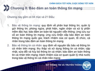 Add your company slogan
LOGO
Chương II. Bảo đảm an toàn thông tin mạng
 SỞ THÔNG TIN VÀ TRUYỀN THÔNG
Chương này gồm có 04 mục và 21 Điều:
1. Bảo vệ thông tin mạng: quy định về phân loại thông tin; quản lý
gửi thông tin; phòng ngừa, phát hiện, ngăn chặn và xử lý phần
mềm độc hại; bảo đảm an toàn tài nguyên viễn thông; ứng cứu sự
cố an toàn thông tin mạng; ứng cứu khẩn cấp bảo đảm an toàn
thông tin mạng quốc gia; trách nhiệm của cơ quan, tổ chức, cá
nhân trong bảo đảm an toàn thông tin mạng.
2. Bảo vệ thông tin cá nhân: quy định về nguyên tắc bảo vệ thông tin
cá nhân trên mạng; thu thập và xử dụng thông tin cá nhân; cập
nhật, sửa đổi và hủy bỏ thông tin cá nhân; bảo đảm an toàn thông
tin cá nhân trên mạng; trách nhiệm của cơ quan quản lý nhà nước
trong bảo vệ thông tin cá nhân trên mạng
 