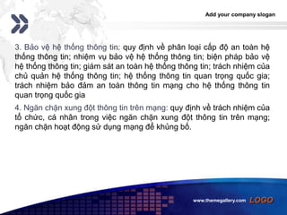 Add your company slogan
LOGO
3. Bảo vệ hệ thống thông tin: quy định về phân loại cấp độ an toàn hệ
thống thông tin; nhiệm vụ bảo vệ hệ thống thông tin; biện pháp bảo vệ
hệ thống thông tin; giám sát an toàn hệ thống thông tin; trách nhiệm của
chủ quản hệ thống thông tin; hệ thống thông tin quan trọng quốc gia;
trách nhiệm bảo đảm an toàn thông tin mạng cho hệ thống thông tin
quan trọng quốc gia
4. Ngăn chặn xung đột thông tin trên mạng: quy định về trách nhiệm của
tổ chức, cá nhân trong việc ngăn chặn xung đột thông tin trên mạng;
ngăn chặn hoạt động sử dụng mạng để khủng bố.
www.themegallery.com
 