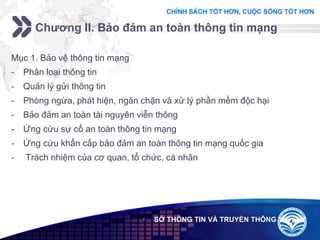 Add your company slogan
LOGO
Chương II. Bảo đảm an toàn thông tin mạng
 SỞ THÔNG TIN VÀ TRUYỀN THÔNG
Mục 1. Bảo vệ thông tin mạng
- Phân loại thông tin
- Quản lý gửi thông tin
- Phòng ngừa, phát hiện, ngăn chặn và xử lý phần mềm độc hại
- Bảo đảm an toàn tài nguyên viễn thông
- Ứng cứu sự cố an toàn thông tin mạng
- Ứng cứu khẩn cấp bảo đảm an toàn thông tin mạng quốc gia
- Trách nhiệm của cơ quan, tổ chức, cá nhân
 