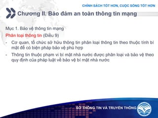 Add your company slogan
LOGO
Chương II. Bảo đảm an toàn thông tin mạng
 SỞ THÔNG TIN VÀ TRUYỀN THÔNG
Mục 1. Bảo vệ thông tin mạng
Phân loại thông tin (Điều 9)
- Cơ quan, tổ chức sở hữu thông tin phân loại thông tin theo thuộc tính bí
mật để có biện pháp bảo vệ phù hợp
- Thông tin thuộc phạm vi bí mật nhà nước được phân loại và bảo vệ theo
quy định của pháp luật về bảo vệ bí mật nhà nước
 
