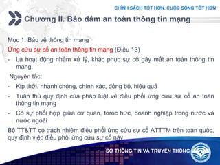 Add your company slogan
LOGO
Chương II. Bảo đảm an toàn thông tin mạng
 SỞ THÔNG TIN VÀ TRUYỀN THÔNG
Mục 1. Bảo vệ thông tin mạng
Ứng cứu sự cố an toàn thông tin mạng (Điều 13)
- Là hoạt động nhằm xử lý, khắc phục sự cố gây mất an toàn thông tin
mạng.
Nguyên tắc:
- Kịp thời, nhanh chóng, chính xác, đồng bộ, hiệu quả
- Tuân thủ quy định của pháp luật về điều phối ứng cứu sự cố an toàn
thông tin mạng
- Có sự phối hợp giữa cơ quan, toroc hức, doanh nghiệp trong nước và
nước ngoài
Bộ TT&TT có trách nhiệm điều phối ứng cứu sự cố ATTTM trên toàn quốc,
quy định việc điều phối ứng cứu sự cố này.
 