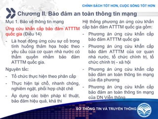 Add your company slogan
LOGO
Chương II. Bảo đảm an toàn thông tin mạng
 SỞ THÔNG TIN VÀ TRUYỀN THÔNG
Mục 1. Bảo vệ thông tin mạng
Ứng cứu khẩn cấp bảo đảm ATTTM
quốc gia (Điều 14)
- Là hoạt động ứng cứu sự cố trong
tình huống thảm họa hoặc theo
yêu cầu của cơ quan nhà nước có
thẩm quyền nhằm bảo đảm
ATTTM quốc gia.
Nguyên tắc:
- Tổ chức thực hiện theo phân cấp
- Thực hiện tại chỗ, nhanh chóng,
nghiêm ngặt, phối hợp chặt chẽ
- Áp dụng các biện pháp kĩ thuật,
bảo đảm hiệu quả, khả thi
Hệ thống phương án ứng cứu khẩn
cấp bản đảm ATTTM quốc gia gồm:
- Phương án ứng cứu khẩn cấp
bảo đảm ATTTM quốc gia
- Phương án ứng cứu khẩn cấp
bảo đảm ATTTM của cơ quan
nhà nước, tổ chức chính trị, tổ
chức chính trị - xã hội
- Phương án ứng cứu khẩn cấp
bảo đảm an toàn thông tin mạng
của địa phương
- Phương án ứng cứu khẩn cấp
bảo đảm an toàn thông tin mạng
của DN Viễn thông
 