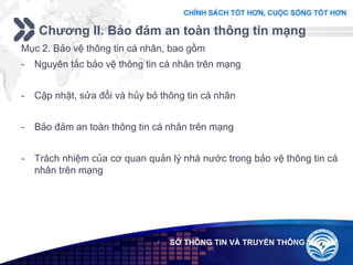 Add your company slogan
LOGO
Chương II. Bảo đảm an toàn thông tin mạng
 SỞ THÔNG TIN VÀ TRUYỀN THÔNG
Mục 2. Bảo vệ thông tin cá nhân, bao gồm
- Nguyên tắc bảo vệ thông tin cá nhân trên mạng
- Cập nhật, sửa đổi và hủy bỏ thông tin cá nhân
- Bảo đảm an toàn thông tin cá nhân trên mạng
- Trách nhiệm của cơ quan quản lý nhà nước trong bảo vệ thông tin cá
nhân trên mạng
 