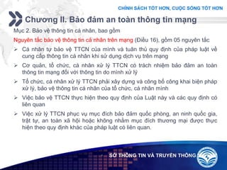 Add your company slogan
LOGO
Chương II. Bảo đảm an toàn thông tin mạng
 SỞ THÔNG TIN VÀ TRUYỀN THÔNG
Mục 2. Bảo vệ thông tin cá nhân, bao gồm
Nguyên tắc bảo vệ thông tin cá nhân trên mạng (Điều 16), gồm 05 nguyên tắc
 Cá nhân tự bảo vệ TTCN của mình và tuân thủ quy định của pháp luật về
cung cấp thông tin cá nhân khi sử dụng dịch vụ trên mạng
 Cơ quản, tổ chức, cá nhân xử lý TTCN có trách nhiệm bảo đảm an toàn
thông tin mạng đối với thông tin do mình xử lý
 Tổ chức, cá nhân xử lý TTCN phải xây dựng và công bố công khai biện pháp
xử lý, bảo vệ thông tin cá nhân của tổ chức, cá nhân mình
 Việc bảo vệ TTCN thực hiện theo quy định của Luật này và các quy định có
liên quan
 Việc xử lý TTCN phục vụ mục đích bảo đảm quốc phòng, an ninh quốc gia,
trật tự, an toàn xã hội hoặc không nhằm mục đích thương mại được thực
hiện theo quy định khác của pháp luật có liên quan.
 