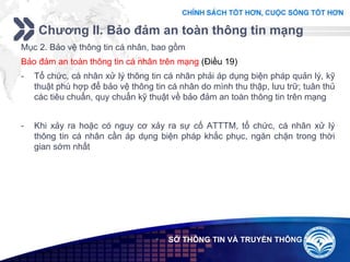 Add your company slogan
LOGO
Chương II. Bảo đảm an toàn thông tin mạng
 SỞ THÔNG TIN VÀ TRUYỀN THÔNG
Mục 2. Bảo vệ thông tin cá nhân, bao gồm
Bảo đảm an toàn thông tin cá nhân trên mạng (Điều 19)
- Tổ chức, cá nhân xử lý thông tin cá nhân phải áp dụng biện pháp quản lý, kỹ
thuật phù hợp để bảo vệ thông tin cá nhân do mình thu thập, lưu trữ; tuân thủ
các tiêu chuẩn, quy chuẩn kỹ thuật về bảo đảm an toàn thông tin trên mạng
- Khi xảy ra hoặc có nguy cơ xảy ra sự cố ATTTM, tổ chức, cá nhân xử lý
thông tin cá nhân cần áp dụng biện pháp khắc phục, ngăn chặn trong thời
gian sớm nhất
 