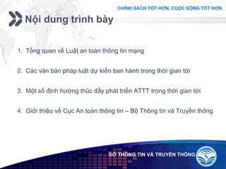 Add your company slogan
LOGO
Nội dung trình bày
 SỞ THÔNG TIN VÀ TRUYỀN THÔNG
1. Tổng quan về Luật an toàn thông tin mạng
2. Các văn bản pháp luật dự kiến ban hành trong thời gian tới
3. Một số định hướng thúc đẩy phát triển ATTT trong thời gian tới
4. Giới thiệu về Cục An toàn thông tin – Bộ Thông tin và Truyền thông
 