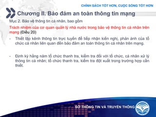 Add your company slogan
LOGO
Chương II. Bảo đảm an toàn thông tin mạng
 SỞ THÔNG TIN VÀ TRUYỀN THÔNG
Mục 2. Bảo vệ thông tin cá nhân, bao gồm
Trách nhiệm của cơ quan quản lý nhà nước trong bảo vệ thông tin cá nhân trên
mạng (Điều 20)
- Thiết lập kênh thông tin trực tuyến để tiếp nhận kiến nghị, phản ánh của tổ
chức cá nhân liên quan đến bảo đảm an toàn thông tin cá nhân trên mạng.
- Định kỳ hằng năm tổ chức thanh tra, kiểm tra đối với tổ chức, cá nhân xử lý
thông tin cá nhân; tổ chức thanh tra, kiểm tra đột xuất trong trường hợp cần
thiết.
 