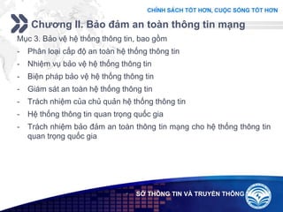Add your company slogan
LOGO
Chương II. Bảo đảm an toàn thông tin mạng
 SỞ THÔNG TIN VÀ TRUYỀN THÔNG
Mục 3. Bảo vệ hệ thống thông tin, bao gồm
- Phân loại cấp độ an toàn hệ thống thông tin
- Nhiệm vụ bảo vệ hệ thống thông tin
- Biện pháp bảo vệ hệ thống thông tin
- Giám sát an toàn hệ thống thông tin
- Trách nhiệm của chủ quản hệ thống thông tin
- Hệ thống thông tin quan trọng quốc gia
- Trách nhiệm bảo đảm an toàn thông tin mạng cho hệ thống thông tin
quan trọng quốc gia
 
