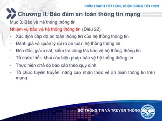 Add your company slogan
LOGO
Chương II. Bảo đảm an toàn thông tin mạng
 SỞ THÔNG TIN VÀ TRUYỀN THÔNG
Mục 3. Bảo vệ hệ thống thông tin
Nhiệm vụ bảo vệ hệ thống thông tin (Điều 22)
- Xác định cấp độ an toàn thông tin của hệ thống thông tin
- Đánh giá và quản lý rủi ro an toàn hệ thống thông tin
- Đôn đốc, giám sát, kiểm tra công tác bảo vệ hệ thống thông tin
- Tổ chức triển khai các biện pháp bảo vệ hệ thống thông tin
- Thực hiện chế độ báo cáo theo quy định
- Tổ chức tuyên truyền, nâng cao nhận thức về an toàn thông tin trên
mạng
 