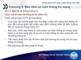 Add your company slogan
LOGO
Chương II. Bảo đảm an toàn thông tin mạng
 SỞ THÔNG TIN VÀ TRUYỀN THÔNG
Mục 3. Bảo vệ hệ thống thông tin
Giám sát an toàn hệ thống tin tin (Điều 24)
Giám sát an toàn HTTT là hoạt động:
- Lựa chọn đối tượng giám sát, thu thập, phân tích trạng thái thông tin
của đối tượng giám sát nhằm xác định những nhân tố ảnh hưởng
đến an toàn hệ thống thông tin;
- Báo cáo, cảnh báo hành vi xâm phạm an toàn thông tin mạng hoặc
hành vi có khả năng gây ra sự cố an toàn thông tin trên mạng đối với
hệ thống thông tin;
- Tiến hành phân tích yếu tố then chốt ảnh hướng tới trạng thái an toàn
thông tin mạng;
- Đề xuất thay đổi biện pháp kĩ thuật.
 