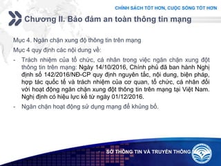 Add your company slogan
LOGO
Chương II. Bảo đảm an toàn thông tin mạng
 SỞ THÔNG TIN VÀ TRUYỀN THÔNG
Mục 4. Ngăn chặn xung độ thông tin trên mạng
Mục 4 quy định các nội dung về:
- Trách nhiệm của tổ chức, cá nhân trong việc ngăn chặn xung đột
thông tin trên mạng: Ngày 14/10/2016, Chính phủ đã ban hành Nghị
định số 142/2016/NĐ-CP quy định nguyên tắc, nội dung, biện pháp,
hợp tác quốc tế và trách nhiệm của cơ quan, tổ chức, cá nhân đối
với hoạt động ngăn chặn xung đột thông tin trên mạng tại Việt Nam.
Nghị định có hiệu lực kể từ ngày 01/12/2016.
- Ngăn chặn hoạt động sử dụng mạng để khủng bố.
 