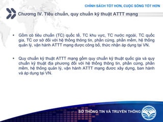 Add your company slogan
LOGO
Chương IV. Tiêu chuẩn, quy chuẩn kỹ thuật ATTT mạng
 SỞ THÔNG TIN VÀ TRUYỀN THÔNG
 Gồm có tiêu chuẩn (TC) quốc tế, TC khu vực, TC nước ngoài, TC quốc
gia, TC cơ sở đối với hệ thống thông tin, phần cứng, phần mềm, hệ thống
quản lý, vận hành ATTT mạng được công bố, thức nhận áp dụng tại VN.
 Quy chuẩn kỹ thuật ATTT mạng gồm quy chuẩn kỹ thuật quốc gia và quy
chuẩn kỹ thuật địa phương đối với hệ thống thông tin, phần cứng, phần
mềm, hệ thống quản lý, vận hành ATTT mạng đươc xây dựng, ban hành
và áp dụng tại VN.
 