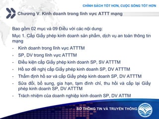 Add your company slogan
LOGO
Chương V. Kinh doanh trong lĩnh vực ATTT mạng
 SỞ THÔNG TIN VÀ TRUYỀN THÔNG
Bao gồm 02 mục và 09 Điều với các nội dung:
Mục 1. Cấp Giấy phép kinh doanh sản phẩm, dịch vụ an toàn thông tin
mạng
- Kinh doanh trong lĩnh vực ATTTM
- SP, DV trong lĩnh vực ATTTM
- Điều kiện cấp Giấy phép kinh doanh SP, SV ATTTM
- Hồ sơ đề nghị cấp Giấy phép kinh doanh SP, DV ATTTM
- Thẩm định hồ sơ và cấp Giấy phép kinh doanh SP, DV ATTTM
- Sửa đổi, bổ sung, gia hạn, tạm đình chỉ, thu hồi và cấp lại Giấy
phép kinh doanh SP, DV ATTTM
- Trách nhiệm của doanh nghiệp kinh doanh SP, DV ATTM
 