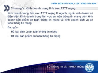 Add your company slogan
LOGO
Chương V. Kinh doanh trong lĩnh vực ATTT mạng
 SỞ THÔNG TIN VÀ TRUYỀN THÔNG
Kinh doanh trong lĩnh vực ATTT mạng là ngành, nghề kinh doanh có
điều kiện. Kinh doanh trong lĩnh vực an toàn thông tin mạng gồm kinh
doanh sản phẩm an toàn thông tin mạng và kinh doạnh dịch vụ an
toàn thông tin mạng.
Bao gồm:
- 09 loại dịch vụ an toàn thông tin mạng
- 04 loại sản phẩm an toàn thông tin mạng
 