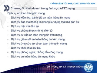 Add your company slogan
LOGO
Chương V. Kinh doanh trong lĩnh vực ATTT mạng
 SỞ THÔNG TIN VÀ TRUYỀN THÔNG
Dịch vụ an toàn thông tin mạng
- Dịch vụ kiểm tra, đánh giá an toàn thông tin mạng
- Dịch vụ bảo mật thông tin không sử dụng mật mã dân sự
- Dịch vụ mật mã dẫn sự
- Dịch vụ chứng thực chữ ký điện tử
- Dịch vụ tư vấn an toàn thông tin trên mạng
- Dịch vụ giám sát an toàn thông tin trên mạng
- Dịch vụ ứng cứu sự cố an toàn thông tin mạng
- Dịch vụ khôi phục dữ liệu
- Dịch vụ phòng ngừa, chống tấn công mạng
- Dịch vụ an toàn thông tin mạng khác
 