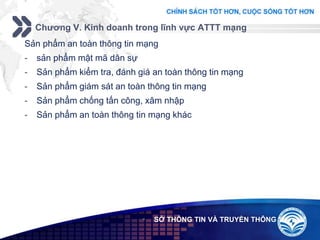 Add your company slogan
LOGO
Chương V. Kinh doanh trong lĩnh vực ATTT mạng
 SỞ THÔNG TIN VÀ TRUYỀN THÔNG
Sản phẩm an toàn thông tin mạng
- sản phẩm mật mã dân sự
- Sản phẩm kiểm tra, đánh giá an toàn thông tin mạng
- Sản phẩm giám sát an toàn thông tin mạng
- Sản phẩm chống tấn công, xâm nhập
- Sản phẩm an toàn thông tin mạng khác
 