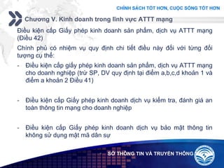 Add your company slogan
LOGO
Chương V. Kinh doanh trong lĩnh vực ATTT mạng
 SỞ THÔNG TIN VÀ TRUYỀN THÔNG
Điều kiện cấp Giấy phép kinh doanh sản phẩm, dịch vụ ATTT mạng
(Điều 42)
Chính phủ có nhiệm vụ quy định chi tiết điều này đối với từng đối
tượng cụ thể:
- Điều kiện cấp giấy phép kinh doanh sản phẩm, dịch vụ ATTT mạng
cho doanh nghiệp (trừ SP, DV quy định tại điểm a,b,c,d khoản 1 và
điểm a khoản 2 Điều 41)
- Điều kiện cấp Giấy phép kinh doanh dịch vụ kiểm tra, đánh giá an
toàn thông tin mạng cho doanh nghiệp
- Điều kiện cấp Giấy phép kinh doanh dịch vụ bảo mật thông tin
không sử dụng mật mã dân sự
 