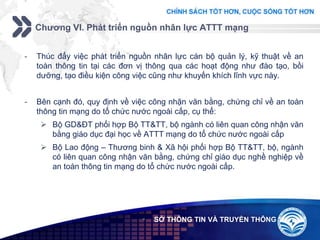 Add your company slogan
LOGO
Chương VI. Phát triển nguồn nhân lực ATTT mạng
 SỞ THÔNG TIN VÀ TRUYỀN THÔNG
- Thúc đẩy việc phát triển nguồn nhân lực cán bộ quản lý, kỹ thuật về an
toàn thông tin tại các đơn vị thông qua các hoạt động như đào tạo, bồi
dưỡng, tạo điều kiện công việc cũng như khuyến khích lĩnh vực này.
- Bên cạnh đó, quy định về việc công nhận văn bằng, chứng chỉ về an toàn
thông tin mạng do tổ chức nước ngoài cấp, cụ thể:
 Bộ GD&ĐT phối hợp Bộ TT&TT, bộ ngành có liên quan công nhận văn
bằng giáo dục đại học về ATTT mạng do tổ chức nước ngoài cấp
 Bộ Lao động – Thương binh & Xã hội phối hợp Bộ TT&TT, bộ, ngành
có liên quan công nhận văn bằng, chứng chỉ giáo dục nghề nghiệp về
an toàn thông tin mạng do tổ chức nước ngoài cấp.
 