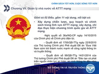 Add your company slogan
LOGO
Chương VII. Quản lý nhà nước về ATTT mạng
 SỞ THÔNG TIN VÀ TRUYỀN THÔNG
Gồm có 02 Điều. gồm 11 nội dung, nổi bật có:
• Xây dựng chiến lược, quy hoạch và chính
sách trong lĩnh vực ATTT mạng; xây dựng, chỉ
đạo thực hiện chương trình quốc gia về ATTT
mạng.
-Nghị quyết số 36a/NQ-CP ngày 14/10/2015
của Chính phủ về Chính phủ điện tử;
- Quyết định số 1755/QĐ-TTg ngày 22/9/2010
của Thủ tướng Chính phủ Phê duyệt Đề án “Đưa Việt
Nam sớm trở thành nước mạnh về công nghệ thông tin
và truyền thông;
- Quyết định số 99/QĐ-TTg 14/01/2014 của
Thủ tướng Chính phủ Phê duyệt Đề án “Đào tạo và phát
triển nguồn nhân lực an toàn, an ninh thông tin đến năm
2020”;
 