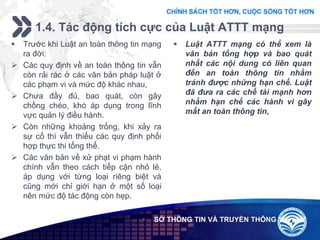 Add your company slogan
LOGO
1.4. Tác động tích cực của Luật ATTT mạng
 SỞ THÔNG TIN VÀ TRUYỀN THÔNG
 Trước khi Luật an toàn thông tin mạng
ra đời:
 Các quy định về an toàn thông tin vẫn
còn rải rác ở các văn bản pháp luật ở
các phạm vi và mức độ khác nhau,
 Chưa đầy đủ, bao quát, còn gây
chồng chéo, khó áp dụng trong lĩnh
vực quản lý điều hành.
 Còn những khoảng trống, khi xảy ra
sự cố thì vẫn thiếu các quy định phối
hợp thực thi tổng thể.
 Các văn bản về xử phạt vi phạm hành
chính vẫn theo cách tiếp cận nhỏ lẻ,
áp dụng với từng loại riêng biệt và
cũng mới chỉ giới hạn ở một số loại
nên mức độ tác động còn hẹp.
 Luật ATTT mạng có thể xem là
văn bản tổng hợp và bao quát
nhất các nội dung có liên quan
đến an toàn thông tin nhằm
tránh được những hạn chế. Luật
đã đưa ra các chế tài mạnh hơn
nhằm hạn chế các hành vi gây
mất an toàn thông tin,
 