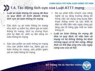Add your company slogan
LOGO
1.4. Tác động tích cực của Luật ATTT mạng
 SỞ THÔNG TIN VÀ TRUYỀN THÔNG
 Luật an toàn thông tin mạng đã đưa
ra quy định về kinh doanh trong
lĩnh vực an toàn thông tin mạng:
 Các dịch vụ an toàn thông tin mạng
như dịch vụ kiểm tra, đánh giá an toàn
thông tin mạng, dịch vụ chứng thực
chữ ký điện tử, dịch vụ tấn công an
toàn thông tin mạng.
 Các sản phẩm an toàn thông tin mạng
như sản phẩm kiểm tra, đánh giá an
toàn thông tin mạng, sản phẩm giám
sát an toàn thông tin mạng.
 Do sự phát triển nhanh của công
nghệ và sự tăng trưởng đáng kể
trong việc sử dụng ứng dụng điện
thoại thông minh và các thiết bị
điện tử dẫn đến việc ngày càng gia
tăng các lỗ hổng gây mất an toàn
thông tin
 Luật an toàn thông tin mạng đã
đưa ra quy định về việc bảo vệ
mạng và hệ thống thông tin khỏi
những nguy cơ bị tấn công, đồng
thời có thể đáp ứng nhu cầu ngày
càng cao của xã hội.
 