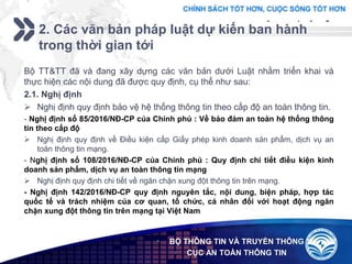 Add your company slogan
LOGO
2. Các văn bản pháp luật dự kiến ban hành
trong thời gian tới
 BỘ THÔNG TIN VÀ TRUYỀN THÔNG
 CỤC AN TOÀN THÔNG TIN
Bộ TT&TT đã và đang xây dựng các văn bản dưới Luật nhằm triển khai và
thực hiện các nội dung đã được quy định, cụ thể như sau:
2.1. Nghị định
 Nghị định quy định bảo vệ hệ thống thông tin theo cấp độ an toàn thông tin.
- Nghị định số 85/2016/NĐ-CP của Chính phủ : Về bảo đảm an toàn hệ thống thông
tin theo cấp độ
 Nghị định quy định về Điều kiện cấp Giấy phép kinh doanh sản phẩm, dịch vụ an
toàn thông tin mạng.
- Nghị định số 108/2016/NĐ-CP của Chính phủ : Quy định chi tiết điều kiện kinh
doanh sản phẩm, dịch vụ an toàn thông tin mạng
 Nghị định quy định chi tiết về ngăn chặn xung đột thông tin trên mạng.
- Nghị định 142/2016/NĐ-CP quy định nguyên tắc, nội dung, biện pháp, hợp tác
quốc tế và trách nhiệm của cơ quan, tổ chức, cá nhân đối với hoạt động ngăn
chặn xung đột thông tin trên mạng tại Việt Nam
 