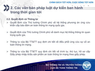 Add your company slogan
LOGO
2. Các văn bản pháp luật dự kiến ban hành
trong thời gian tới
 BỘ THÔNG TIN VÀ TRUYỀN THÔNG
 CỤC AN TOÀN THÔNG TIN
2.2. Quyết định và Thông tư
 Quyết định của Thủ tướng Chính phủ về hệ thống phương án ứng cứu
khẩn cấp bảo đảm an toàn thông tin mạng quốc gia.
 Quyết định của THủ tướng Chính phủ về danh mục hệ thống thông tin quan
trọng quốc gia.
 Thông tư của Bộ TT&TT quy định chi tiết về điều phối ứng cứu sự cố an
toàn thông tin mạng.
 Thông tư của Bộ TT&TT quy định chi tiết về trình tự, thủ tục, hồ sơ cấp
Giấy phép nhập khẩu sản phẩm an toàn thông tin mạng theo giấy phép.
 