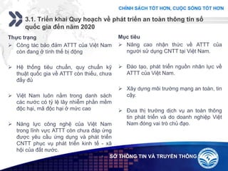 Add your company slogan
LOGO
3.1. Triển khai Quy hoạch về phát triển an toàn thông tin số
quốc gia đến năm 2020
 SỞ THÔNG TIN VÀ TRUYỀN THÔNG
Thực trạng
 Công tác bảo đảm ATTT của Việt Nam
còn đang ở tình thế bị động
 Hệ thống tiêu chuẩn, quy chuẩn kỹ
thuật quốc gia về ATTT còn thiếu, chưa
đầy đủ
 Việt Nam luôn nằm trong danh sách
các nước có tỷ lệ lây nhiễm phần mềm
độc hại, mã độc hại ở mức cao
 Năng lực công nghệ của Việt Nam
trong lĩnh vực ATTT còn chưa đáp ứng
được yêu cầu ứng dụng và phát triển
CNTT phục vụ phát triển kinh tế - xã
hội của đất nước.
Mục tiêu
 Nâng cao nhận thức về ATTT của
người sử dụng CNTT tại Việt Nam.
 Đào tạo, phát triển nguồn nhân lực về
ATTT của Việt Nam.
 Xây dựng môi trường mạng an toàn, tin
cậy.
 Đưa thị trường dịch vụ an toàn thông
tin phát triển và do doanh nghiệp Việt
Nam đóng vai trò chủ đạo.
 