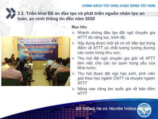 Add your company slogan
LOGO
3.2. Triển khai Đề án đào tạo và phát triển nguồn nhân lực an
toàn, an ninh thông tin đến năm 2020
 SỞ THÔNG TIN VÀ TRUYỀN THÔNG
Mục tiêu
 Nhanh chóng đào tạo đội ngũ chuyên gia
ATTT đủ năng lực, trình độ;
 Xây dựng được một số cơ sở đào tạo trọng
điểm về ATTT có chất lượng tương đương
các nước trong khu vực;
 Thu hút đội ngũ chuyên gia giỏi về ATTT
làm việc cho các cơ quan trọng yếu của
Nhà nước;
 Thu hút được đội ngũ học sinh, sinh viên
giỏi theo học ngành CNTT và chuyên ngành
ATTT
 Nâng cao năng lực quốc gia về bảo đảm
ATTT
 