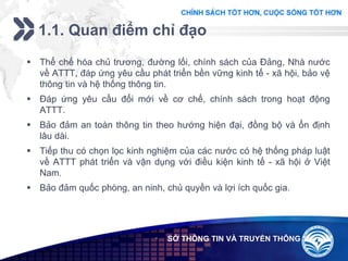 Add your company slogan
LOGO
1.1. Quan điểm chỉ đạo
 SỞ THÔNG TIN VÀ TRUYỀN THÔNG
 Thể chế hóa chủ trương, đường lối, chính sách của Đảng, Nhà nước
về ATTT, đáp ứng yêu cầu phát triển bền vững kinh tế - xã hội, bảo vệ
thông tin và hệ thống thông tin.
 Đáp ứng yêu cầu đổi mới về cơ chế, chính sách trong hoạt động
ATTT.
 Bảo đảm an toàn thông tin theo hướng hiện đại, đồng bộ và ổn định
lâu dài.
 Tiếp thu có chọn lọc kinh nghiệm của các nước có hệ thống pháp luật
về ATTT phát triển và vận dụng với điều kiện kinh tế - xã hội ở Việt
Nam.
 Bảo đảm quốc phòng, an ninh, chủ quyền và lợi ích quốc gia.
 