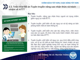 Add your company slogan
LOGO
3.3. Triển khai Đề án Tuyên truyền nâng cao nhận thức và trách
nhiệm về ATTT
 SỞ THÔNG TIN VÀ TRUYỀN THÔNG
Mục tiêu
 Tuyên truyền, nâng cao nhận thức người sử dụng nhằm
giảm nguy cơ mất ATTT;
 Tuyên truyền, phổ biến về các nguy cơ và kỹ năng cơ bản
phòng tránh mất an toàn thông tin;
 Tuyên truyền, phổ biến cho cán bộ, công chức, viên chức
của các cơ quan, tổ chức nhà nước trách nhiệm, thói quen
cơ bản đảm bảo ATTT;
 Tuyên truyền, phổ biến về nguy cơ, quy trình điều phối ứng
cứu, xử lý sự cố mất an toàn thông tin; trách nhiệm và quy
tắc đạo đức nghề nghiệp trong lĩnh vực an toàn thông tin
cho cán bộ, công nhân viên, người lao động của các doanh
nghiệp cung cấp dịch vụ viễn thông, công nghệ thông tin...
 