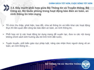 Add your company slogan
LOGO
3.4. Đẩy mạnh phối hợp giữa Bộ Thông tin và Truyền thông, Bộ
Công an, Bộ Quốc phòng trong hoạt động bảo đảm an toàn, an
ninh thông tin trên mạng
 SỞ THÔNG TIN VÀ TRUYỀN THÔNG
 Tổ chức thu thập, phát hiện, trao đổi, chia sẻ thông tin và triển khai các hoạt động
thực thi liên quan đến công tác bảo đảm an toàn, an ninh thông tin;
 Phối hợp xử lý các hoạt động lợi dụng mạng để xuyên tạc, đưa ra các nội dung
không chính sách ảnh hưởng xấu tới tình hình đất nước;
 Tuyên truyền, phổ biến giáo dục pháp luật, nâng cáo nhận thức người dùng về an
toàn, an ninh thông tin…
 