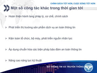 Add your company slogan
LOGO SỞ THÔNG TIN VÀ TRUYỀN THÔNG
 Hoàn thiện hành lang pháp lý, cơ chế, chính sách
 Phát triển thị trường sản phẩm dịch vụ an toàn thông tin
 Kiện toàn tổ chức, bộ máy, phát triển nguồn nhân lực
 Áp dụng chuẩn hóa các biện pháp bảo đảm an toàn thông tin
 Nâng cao năng lực kỹ thuật
Một số công tác khác trong thời gian tới
 