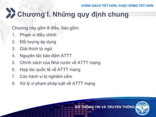 Add your company slogan
LOGO
Chương I. Những quy định chung
 SỞ THÔNG TIN VÀ TRUYỀN THÔNG
Chương này gồm 8 điều, bao gồm:
1. Phạm vi điều chỉnh
2. Đối tượng áp dụng
3. Giải thích từ ngữ
4. Nguyên tắc bảo đảm ATTT
5. Chính sách của Nhà nước về ATTT mạng
6. Hợp tác quốc tế về ATTT mạng
7. Các hành vi bị nghiêm cấm
8. Xử lý vi phạm pháp luật về ATTT mạng
 