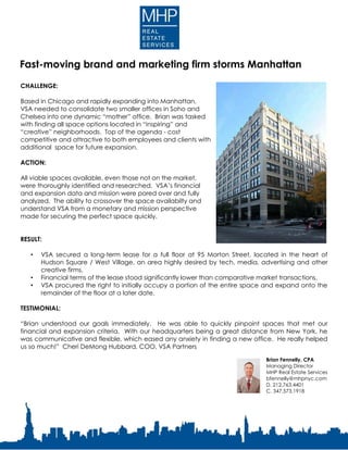 CHALLENGE:
Based in Chicago and rapidly expanding into Manhattan,
VSA needed to consolidate two smaller offices in Soho and
Chelsea into one dynamic “mother” office. Brian was tasked
with finding all space options located in “inspiring” and
“creative” neighborhoods. Top of the agenda - cost
competitive and attractive to both employees and clients with
additional space for future expansion.
ACTION:
All viable spaces available, even those not on the market,
were thoroughly identified and researched. VSA’s financial
and expansion data and mission were pored over and fully
analyzed. The ability to crossover the space availabilty and
understand VSA from a monetary and mission perspective
made for securing the perfect space quickly.
RESULT:
• VSA secured a long-term lease for a full floor at 95 Morton Street, located in the heart of
Hudson Square / West Village, an area highly desired by tech, media, advertising and other
creative firms.
• Financial terms of the lease stood significantly lower than comparative market transactions.
• VSA procured the right to initially occupy a portion of the entire space and expand onto the
remainder of the floor at a later date.
TESTIMONIAL:
“Brian understood our goals immediately. He was able to quickly pinpoint spaces that met our
financial and expansion criteria. With our headquarters being a great distance from New York, he
was communicative and flexible, which eased any anxiety in finding a new office. He really helped
us so much!” Cheri DeMong Hubbard, COO, VSA Partners
Brian Fennelly, CPA
Managing Director
MHP Real Estate Services
bfennelly@mhpnyc.com
D. 212.763.4401
C. 347.573.1918
Fast-moving brand and marketing firm storms Manhattan
 