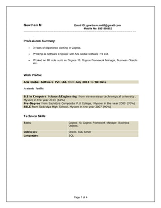 Page 1 of 4
Gowtham M Email ID: gowtham.ms91@gmail.com
Mobile No: 8951898802
----------------------------------------------------------------------------------------------------------------------------- ----
Professional Summary:
 3 years of experience working in Cognos.
 Working as Software Engineer with Aris Global Software Pvt Ltd.
 Worked on BI tools such as Cognos 10, Cognos Framework Manager, Business Objects
etc.
Work Profile:
Aris Global Software Pvt. Ltd. from July 2013 to Till Date
Academic Profile:
B.E in Computer Science &Engineering from visvesvaraya technological university,
Mysore in the year 2013 (65%)
Pre-Degree from Sadvidya Composite P.U College, Mysore in the year 2009 (70%)
SSLC from Sadvidya High School, Mysore in the year 2007 (90%)
Technical Skills:
Tools: Cognos 10, Cognos Framework Manager, Business
Objects.
Databases: Oracle, SQL Server
Languages: SQL
 