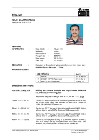 RESUME
PULAK BHATTACHARJEE
EXECUTIVE SURVEYOR
PERSONAL
INFORMATION : Date of birth : 15-Jan-1974
Nationality : Indian
Marital Status : Married
Passport No : Z3437031
Date issued : 28-10-2015
Valid Upto : 27-10-2025
EDUCATION : Equivalent to Graduation (Hydrographic Surveyor) from Indian Navy
Qualified Survey Recorder 1st
Class.
TRAINING COURSES:
HSE TRAINING DATE
1 BOSIET 23- 26 Apr 11
2 BOSIET (OPITO Approved) 02- 04 Jul 12
3 FOET (OPITO Approved) 24 May 16
EXPERIENCE WITH FUGRO:
Jun 2008 – 25 May 2016 Working as Executive Surveyor with Fugro Survey (India) Pvt.
Ltd. and executed following jobs:
Total Field Days as on 27 Apr 2016 w.e.f. Jun 08: 1343 Days
09 Mar 16 – 27 Apr 16 Carried out ROV inspection of Submarine pipelines at ONGC field
as a Party Chief using Sea Panther 910 Plus ROV, Scout Pro
USBL, SPS 461 DGPS system, etc.
22 Jan 16 – 06 Feb 16 Carried out ROTV survey of Submarine pipelines at ONGC field as
a Party chief by using ROTV, Scout pro USBL system, etc.
16 Dec 16 – 07 Jan 16 Carried out ROTV survey of Submarine pipelines at ONGC field as
a Party chief by using ROTV, Scout pro USBL system, etc.
13 Nov 15 – 11 Dec 15 Carried out Geophysical survey of Submarine pipelines at ONGC
field as a Party Chief by using Multibeam, Scout Pro USBL, Geo
acoustic Sub bottom profiler, SPS 461 DGPS System,etc.
Fugro Survey (India) Pvt. Ltd., Navi Mumbai 1 CV – Pulak Bhattacharjee
Revised on April 2011
 