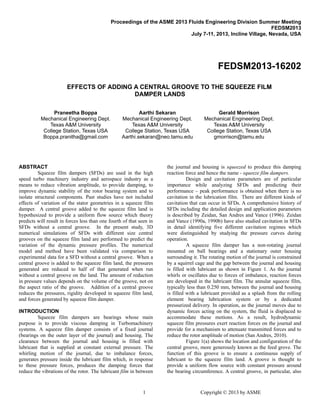 1 Copyright © 2013 by ASME
Proceedings of the ASME 2013 Fluids Engineering Division Summer Meeting
FEDSM2013
July 7-11, 2013, Incline Village, Nevada, USA
FEDSM2013-16202
EFFECTS OF ADDING A CENTRAL GROOVE TO THE SQUEEZE FILM
DAMPER LANDS
Praneetha Boppa
Mechanical Engineering Dept.
Texas A&M University
College Station, Texas USA
Boppa.pranitha@gmail.com
Aarthi Sekaran
Mechanical Engineering Dept.
Texas A&M University
College Station, Texas USA
Aarthi.sekaran@neo.tamu.edu
Gerald Morrison
Mechanical Engineering Dept.
Texas A&M University
College Station, Texas USA
gmorrison@tamu.edu
ABSTRACT
Squeeze film dampers (SFDs) are used in the high
speed turbo machinery industry and aerospace industry as a
means to reduce vibration amplitude, to provide damping, to
improve dynamic stability of the rotor bearing system and to
isolate structural components. Past studies have not included
effects of variation of the stator geometries in a squeeze film
damper. A central groove added to the squeeze film land is
hypothesized to provide a uniform flow source which theory
predicts will result in forces less than one fourth of that seen in
SFDs without a central groove. In the present study, 3D
numerical simulations of SFDs with different size central
grooves on the squeeze film land are performed to predict the
variation of the dynamic pressure profiles. The numerical
model and method have been validated via comparison to
experimental data for a SFD without a central groove. When a
central groove is added to the squeeze film land, the pressures
generated are reduced to half of that generated when run
without a central groove on the land. The amount of reduction
in pressure values depends on the volume of the groove, not on
the aspect ratio of the groove. Addition of a central groove
reduces the pressures, rigidity developed in squeeze film land,
and forces generated by squeeze film damper.
INTRODUCTION
Squeeze film dampers are bearings whose main
purpose is to provide viscous damping in Turbomachinery
systems. A squeeze film damper consists of a fixed journal
(bearings on the outer layer of the journal) and housing. The
clearance between the journal and housing is filled with
lubricant that is supplied at constant external pressure. The
whirling motion of the journal, due to imbalance forces,
generates pressure inside the lubricant film which, in response
to these pressure forces, produces the damping forces that
reduce the vibrations of the rotor. The lubricant film in between
the journal and housing is squeezed to produce this damping
reaction force and hence the name - squeeze film dampers.
Design and cavitation parameters are of particular
importance while analyzing SFDs and predicting their
performance – peak performance is obtained when there is no
cavitation in the lubrication film. There are different kinds of
cavitation that can occur in SFDs. A comprehensive history of
SFDs including the detailed design and application parameters
is described by Zeidan, San Andres and Vance (1996). Zeidan
and Vance (1990a, 1990b) have also studied cavitation in SFDs
in detail identifying five different cavitation regimes which
were distinguished by studying the pressure curves during
operation.
A squeeze film damper has a non-rotating journal
mounted on ball bearings and a stationary outer housing
surrounding it. The rotating motion of the journal is constrained
by a squirrel cage and the gap between the journal and housing
is filled with lubricant as shown in Figure 1. As the journal
whirls or oscillates due to forces of imbalance, reaction forces
are developed in the lubricant film. The annular squeeze film,
typically less than 0.250 mm, between the journal and housing
is filled with a lubricant provided as a splash from the rolling
element bearing lubrication system or by a dedicated
pressurized delivery. In operation, as the journal moves due to
dynamic forces acting on the system, the fluid is displaced to
accommodate these motions. As a result, hydrodynamic
squeeze film pressures exert reaction forces on the journal and
provide for a mechanism to attenuate transmitted forces and to
reduce the rotor amplitude of motion (San Andres, 2010).
Figure 1(a) shows the location and configuration of the
central groove, more generously known as the feed grove. The
function of this groove is to ensure a continuous supply of
lubricant to the squeeze film land. A groove is thought to
provide a uniform flow source with constant pressure around
the bearing circumference. A central groove, in particular, also
 