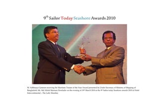 9th
SailorTodaySeashoreAwards2010
M. Adthisaya Ganesen receiving the Maritime Trainer of the Year Award presented by Under Secretary of Ministry of Shipping of
Bangladesh, Mr. Md Abdul Mannan Howlader on the evening of 19th March 2010 at the 9th Sailor today Seashore awards 2010 at Hotel
Intercontinental – The Lalit, Mumbai.
 