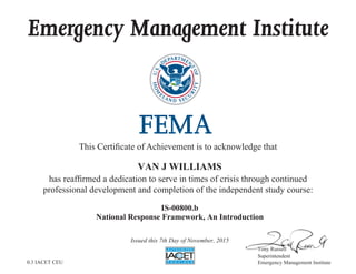 Emergency Management Institute
This Certificate of Achievement is to acknowledge that
has reaffirmed a dedication to serve in times of crisis through continued
professional development and completion of the independent study course:
Tony Russell
Superintendent
Emergency Management Institute
VAN J WILLIAMS
IS-00800.b
National Response Framework, An Introduction
Issued this 7th Day of November, 2015
0.3 IACET CEU
 