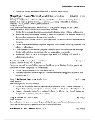 Megan Delaney Rogers –Page 2
 Established drilling requirements that need to be cured before drilling.
Megan Delaney Rogers, Attorney at Law, Kyle/San Marcos, Texas Fall, 2003 – present
Sole Practitioner
Primary areas of practice are Criminal Defense, Family Law and Probate - including divorce,
custody, child support, spousal support, and adoption. Also doing work in Small Business,
Landlord-Tenant, Debtor-Creditor, and Real Estate.
Contract Attorney
Work with other firms in the areas of Contract Law,Torts/Personal Injury and Real Estate.
Duties as both sole practitioner and contract attorney included:
 Drafted discovery requests and responses and pleadings including petitions and answers.
 Researched and prepared briefs for team in potential causes of action, defenses, affirmative
defenses, duties, causation, damages, and procedure.
 Researched public records, reviewed title instruments, drafted curative documents to attain
clean title.
 Drafted motions for summary judgment, responses to motions for summary judgment, and
other pretrial motions.
 Conducted initial interviews and prepared clients for mediation and evidentiary hearings.
 Drafted wills and other estate documents, and antenuptual agreements.
 Represented clients in court, including hearings, bench trials and jury trials, as well as
administrative matters.
Fourth Court of Appeals, San Antonio, Texas Spring 2002
Judicial Intern to Justice Paul W. Green
Conducted research on custodial interrogation, forcible entry and detainer, third party contract
beneficiary matters, negligence, and strict liability.
 Drafted pre-submission memoranda and opinions.
 Honed legal research and writing skills; learned firsthand about appellate procedure from
court’s perspective.
Gary F. DeShazo & Associates, Austin, Texas 1998 – 2000
Legal Assistant
Provided support to two-lawyer office.
 Drafted discovery requests and responses and pleadings including petitions and answers.
 Prepared trial exhibits, managed case files, and interfaced with clients and court personnel.
 Exposed to issues including: legal malpractice, breach of fiduciary duty, breach of contract,
deceptive trade practices, and personal injury.
Gray & Becker, P.C., Austin, Texas 1995 – 1996
Legal Assistant
Provided support to 12-lawyer firm with general litigation practice. Requested and responded to
discovery; drafted pleadings; prepared for trial; conducted research.
Law Offices of Lea C. Noelke, Austin, Texas 1993 – 1995
 