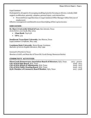 Megan Delaney Rogers –Page 3
Legal Assistant
Participated in all aspects of managing small legal practice focusing on divorce, custody/child
support modification, paternity, adoption, personal injury, and criminal law.
 Promoted from Legal Secretary to Legal Assistant/Office Manager within first year of
employment.
Effective management contributed to more thantripling of firm’s gross income.
EDUCATION
St. Mary’s University School of Law, San Antonio, Texas
Juris Doctor, cum laude, May 2003
 Class Rank: Top 6.5%
 GPA: 3.29
Southwest Texas State University, San Marcos, Texas
Legal Assistant Certificate, May 1995
Louisiana State University, Baton Rouge, Louisiana
Bachelor of Arts in English Literature, May 1992
Licensed to Practice in Texas
Member of AAPL and State Bar of Texas Oil, Gas & Energy Resources Section
COMMUNITY ACTIVITIES
Plum Creek Homeowners Association Board of Directors, Kyle, Texas 2015 - present
City of Kyle Sign Board, Kyle, Texas 2008 - 2013
City of Kyle Board of Adjustments, Kyle, Texas 2008 - 2013
City of Kyle Public Housing Board, Kyle, Texas 2008 - 2013
Kyle Chamber of Commerce Board Member, Kyle, Texas 2007 - 2008
 