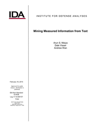 I NS TITUTE FOR DE FE NSE ANAL YSE S
Mining Measured Information from Text
Arun S. Maiya
Dale Visser
Andrew Wan
February 18, 2015
Approved for public
release; distribution is
unlimited.
IDA Non-Standard
D-5436
Log: H 15-000157
Copy
INSTITUTE FOR DEFENSE
ANALYSES
4850 Mark Center Drive
Alexandria, Virginia 22311-1882
 